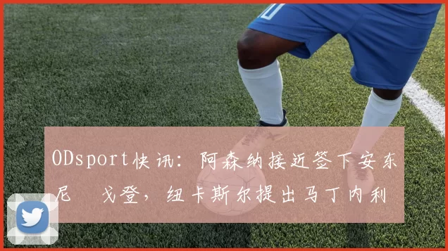 ODsport快讯:阿森纳接近签下安东尼・戈登,纽卡斯尔提出马丁内利交换条件_交易_球员_谈判