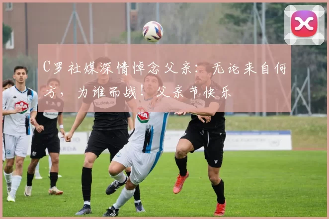 C罗社媒深情悼念父亲:无论来自何方,为谁而战!父亲节快乐️