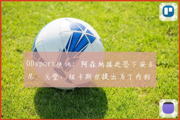 ODsport快讯：阿森纳接近签下安东尼・戈登，纽卡斯尔提出马丁内利交换条件_交易_球员_谈判