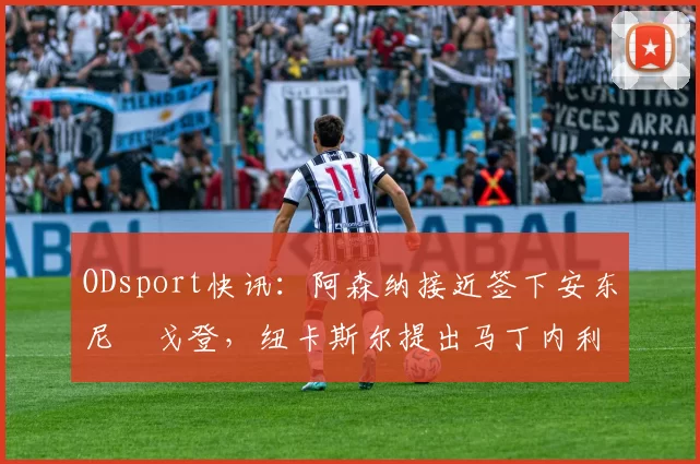 ODsport快讯:阿森纳接近签下安东尼・戈登,纽卡斯尔提出马丁内利交换条件_交易_球员_谈判