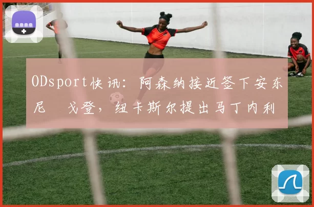 ODsport快讯:阿森纳接近签下安东尼・戈登,纽卡斯尔提出马丁内利交换条件_交易_球员_谈判