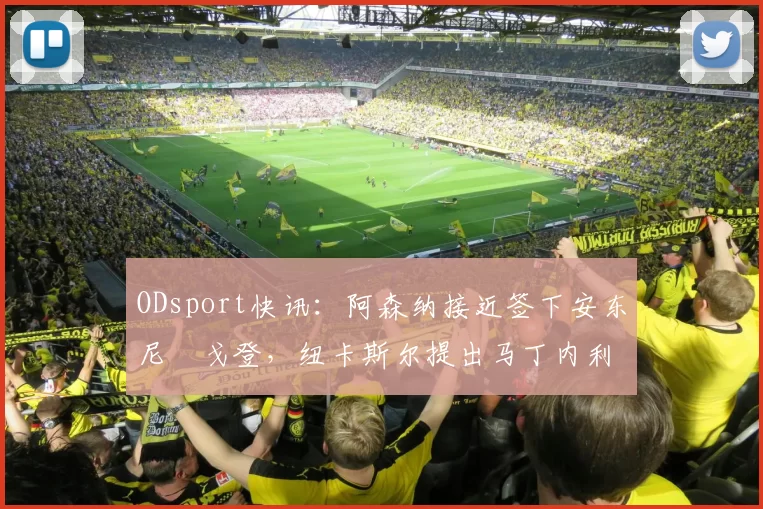 ODsport快讯：阿森纳接近签下安东尼・戈登，纽卡斯尔提出马丁内利交换条件_交易_球员_谈判