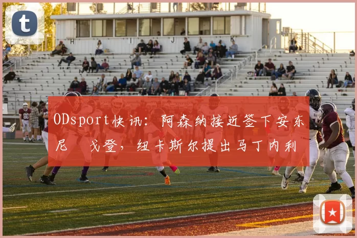 ODsport快讯:阿森纳接近签下安东尼・戈登,纽卡斯尔提出马丁内利交换条件_交易_球员_谈判