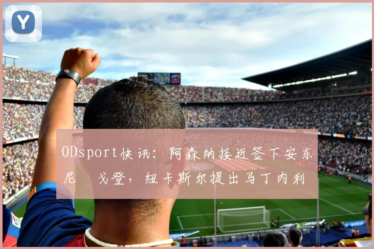 ODsport快讯:阿森纳接近签下安东尼・戈登,纽卡斯尔提出马丁内利交换条件_交易_球员_谈判