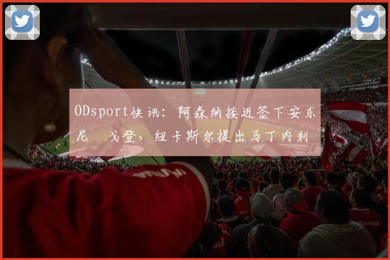 ODsport快讯：阿森纳接近签下安东尼・戈登，纽卡斯尔提出马丁内利交换条件_交易_球员_谈判