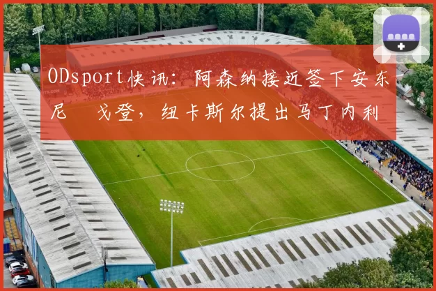 ODsport快讯:阿森纳接近签下安东尼・戈登,纽卡斯尔提出马丁内利交换条件_交易_球员_谈判