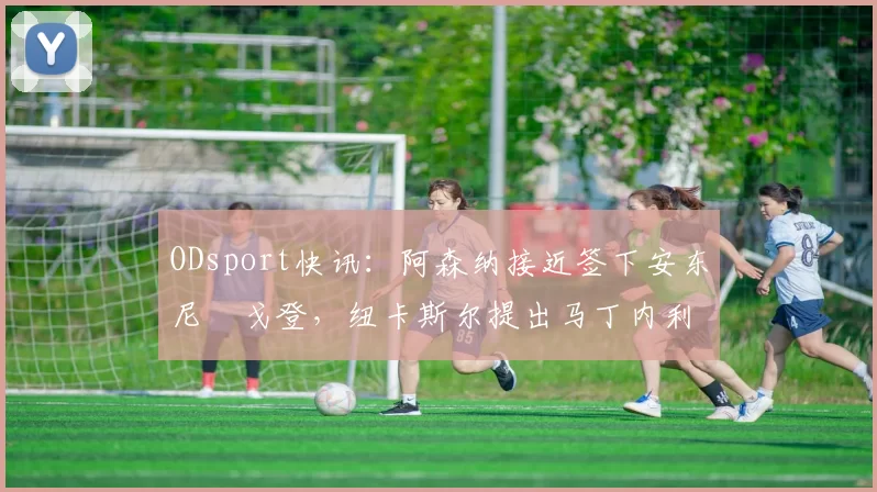 ODsport快讯:阿森纳接近签下安东尼・戈登,纽卡斯尔提出马丁内利交换条件_交易_球员_谈判