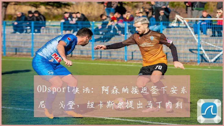 ODsport快讯:阿森纳接近签下安东尼・戈登,纽卡斯尔提出马丁内利交换条件_交易_球员_谈判