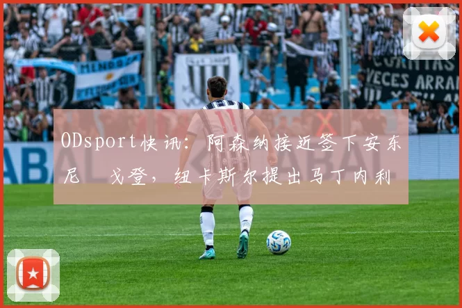 ODsport快讯:阿森纳接近签下安东尼・戈登,纽卡斯尔提出马丁内利交换条件_交易_球员_谈判