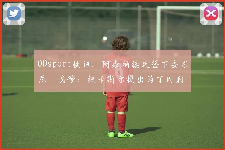 ODsport快讯：阿森纳接近签下安东尼・戈登，纽卡斯尔提出马丁内利交换条件_交易_球员_谈判