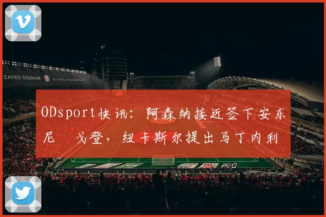 ODsport快讯：阿森纳接近签下安东尼・戈登，纽卡斯尔提出马丁内利交换条件_交易_球员_谈判