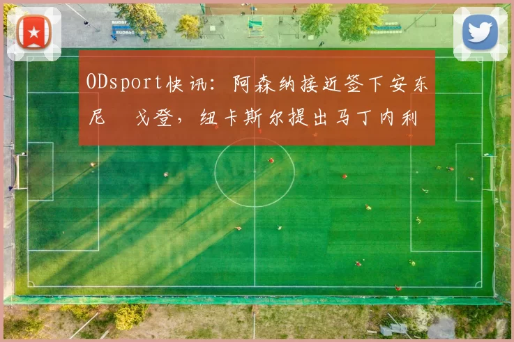 ODsport快讯：阿森纳接近签下安东尼・戈登，纽卡斯尔提出马丁内利交换条件_交易_球员_谈判