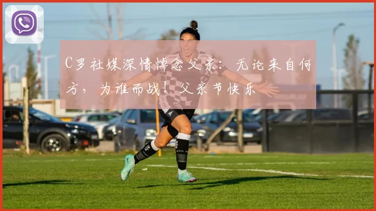 C罗社媒深情悼念父亲：无论来自何方，为谁而战！父亲节快乐️