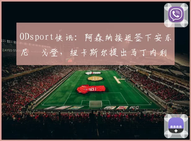 ODsport快讯：阿森纳接近签下安东尼・戈登，纽卡斯尔提出马丁内利交换条件_交易_球员_谈判