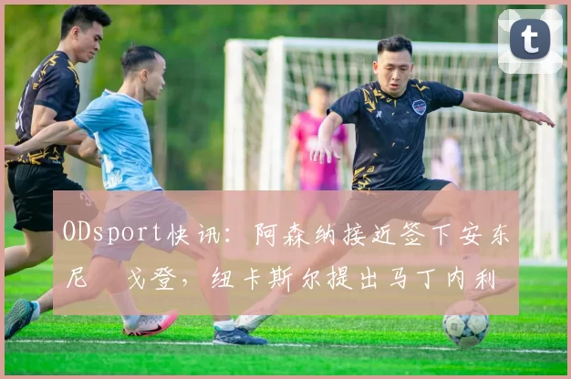 ODsport快讯：阿森纳接近签下安东尼・戈登，纽卡斯尔提出马丁内利交换条件_交易_球员_谈判