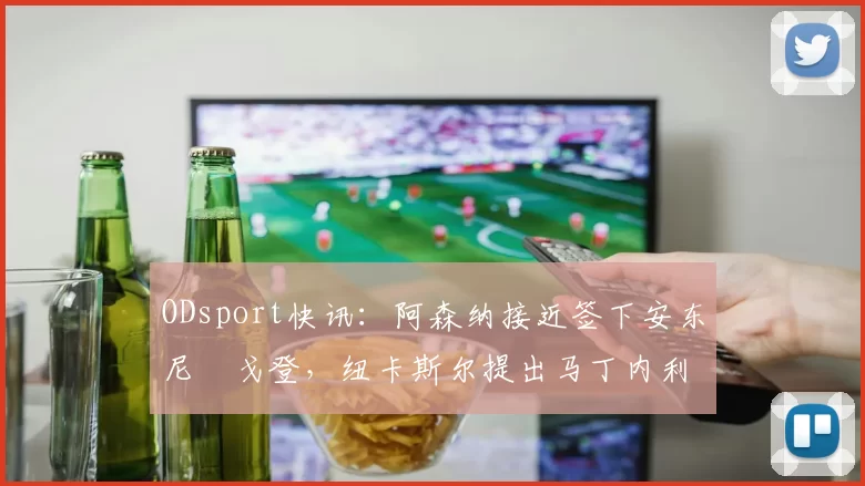 ODsport快讯：阿森纳接近签下安东尼・戈登，纽卡斯尔提出马丁内利交换条件_交易_球员_谈判