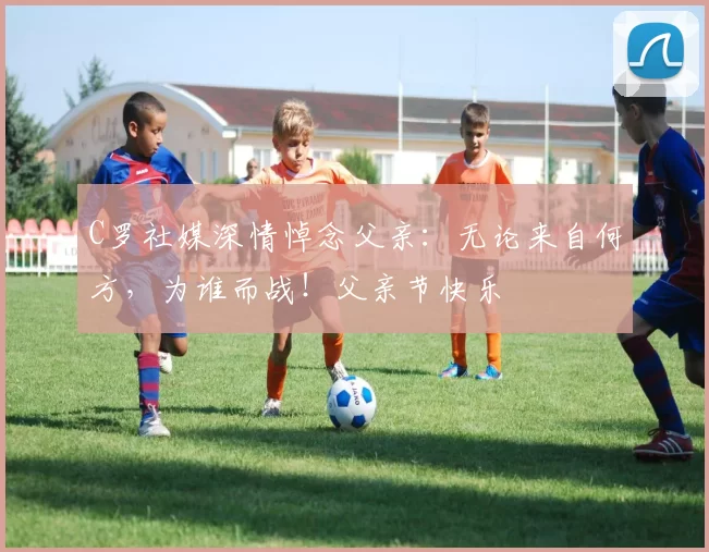 C罗社媒深情悼念父亲：无论来自何方，为谁而战！父亲节快乐️