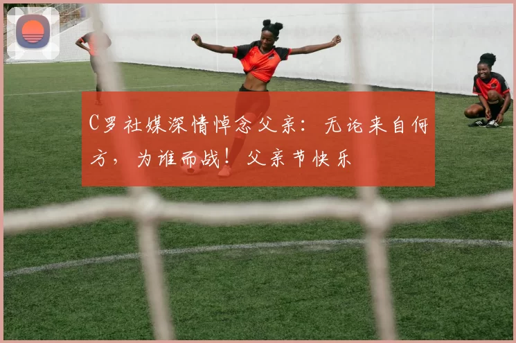 C罗社媒深情悼念父亲：无论来自何方，为谁而战！父亲节快乐️