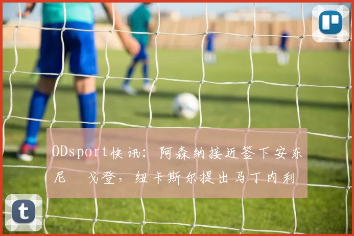 ODsport快讯:阿森纳接近签下安东尼・戈登,纽卡斯尔提出马丁内利交换条件_交易_球员_谈判