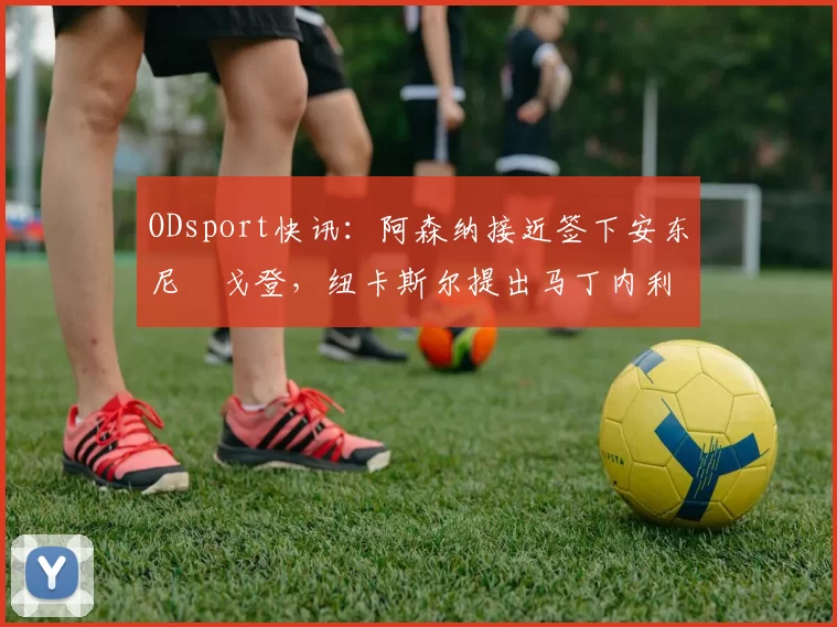 ODsport快讯：阿森纳接近签下安东尼・戈登，纽卡斯尔提出马丁内利交换条件_交易_球员_谈判