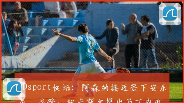 ODsport快讯：阿森纳接近签下安东尼・戈登，纽卡斯尔提出马丁内利交换条件_交易_球员_谈判