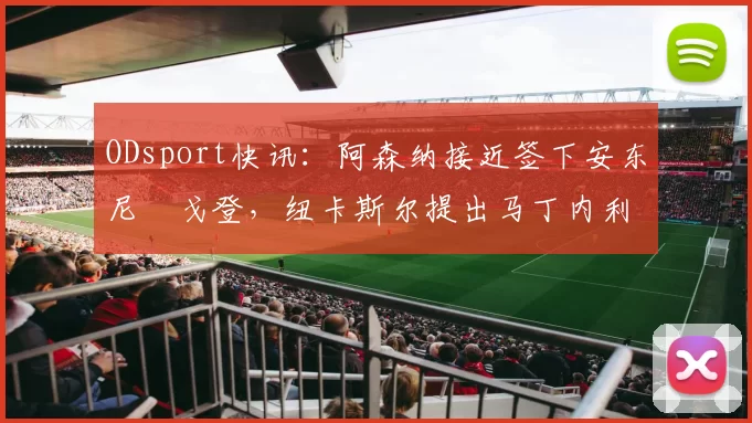 ODsport快讯:阿森纳接近签下安东尼・戈登,纽卡斯尔提出马丁内利交换条件_交易_球员_谈判