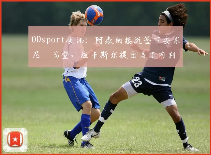 ODsport快讯：阿森纳接近签下安东尼・戈登，纽卡斯尔提出马丁内利交换条件_交易_球员_谈判
