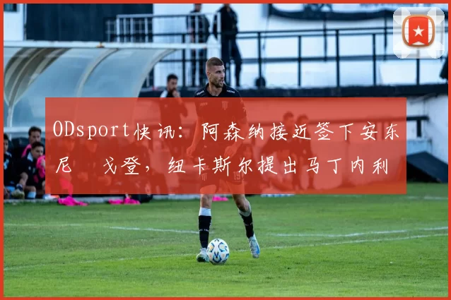 ODsport快讯:阿森纳接近签下安东尼・戈登,纽卡斯尔提出马丁内利交换条件_交易_球员_谈判