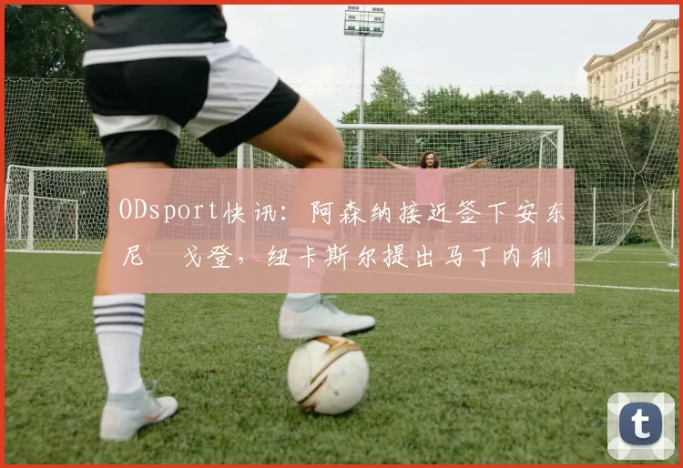ODsport快讯：阿森纳接近签下安东尼・戈登，纽卡斯尔提出马丁内利交换条件_交易_球员_谈判