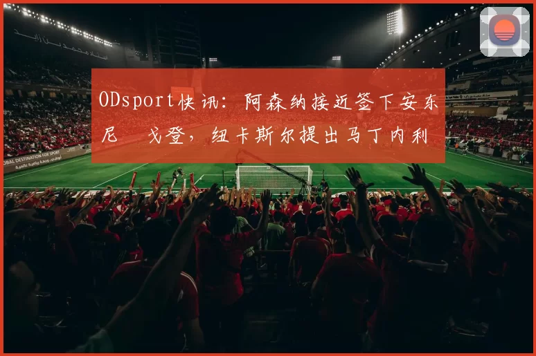 ODsport快讯:阿森纳接近签下安东尼・戈登,纽卡斯尔提出马丁内利交换条件_交易_球员_谈判