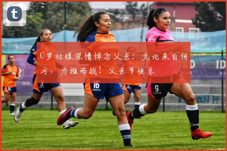 C罗社媒深情悼念父亲:无论来自何方,为谁而战!父亲节快乐️