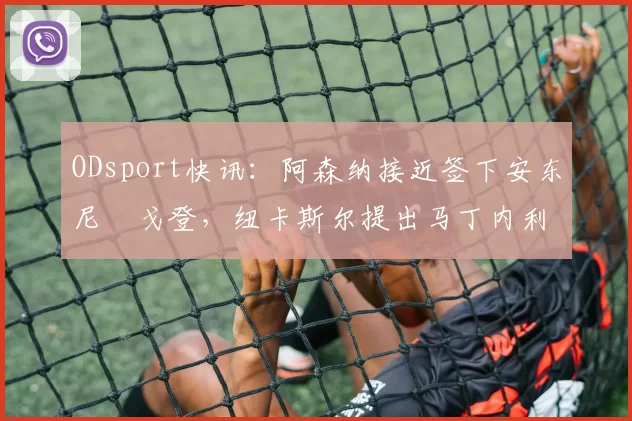 ODsport快讯:阿森纳接近签下安东尼・戈登,纽卡斯尔提出马丁内利交换条件_交易_球员_谈判