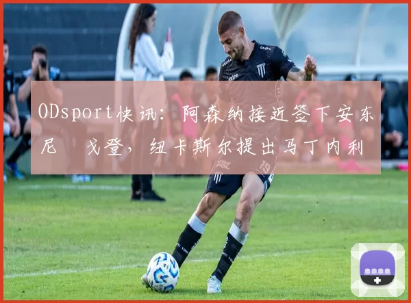 ODsport快讯:阿森纳接近签下安东尼・戈登,纽卡斯尔提出马丁内利交换条件_交易_球员_谈判