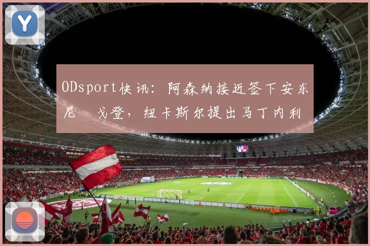 ODsport快讯:阿森纳接近签下安东尼・戈登,纽卡斯尔提出马丁内利交换条件_交易_球员_谈判