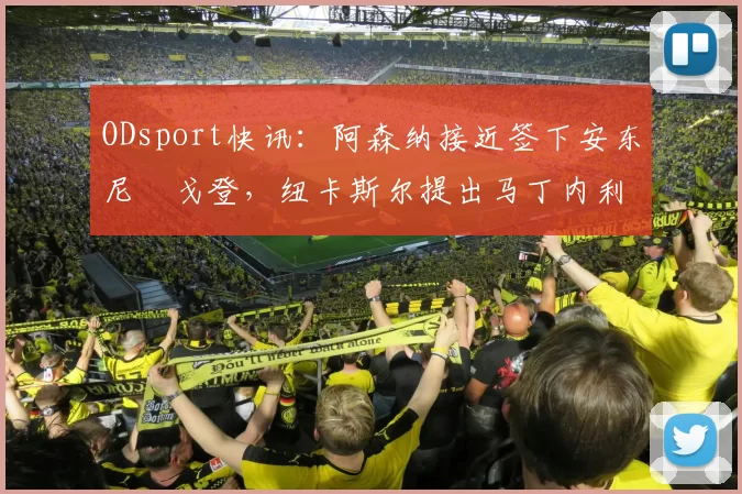 ODsport快讯：阿森纳接近签下安东尼・戈登，纽卡斯尔提出马丁内利交换条件_交易_球员_谈判