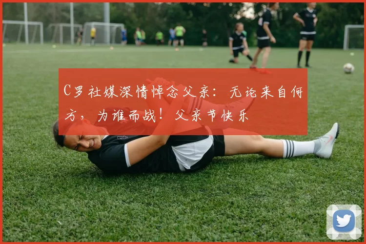 C罗社媒深情悼念父亲：无论来自何方，为谁而战！父亲节快乐️