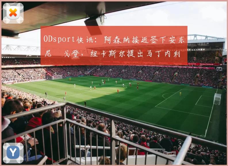 ODsport快讯:阿森纳接近签下安东尼・戈登,纽卡斯尔提出马丁内利交换条件_交易_球员_谈判
