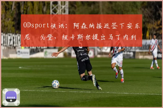 ODsport快讯：阿森纳接近签下安东尼・戈登，纽卡斯尔提出马丁内利交换条件_交易_球员_谈判