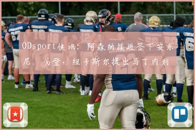 ODsport快讯:阿森纳接近签下安东尼・戈登,纽卡斯尔提出马丁内利交换条件_交易_球员_谈判
