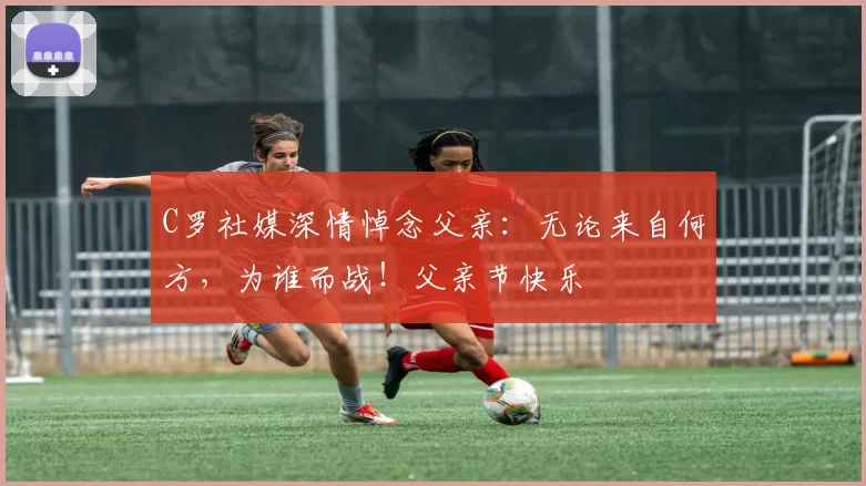 C罗社媒深情悼念父亲:无论来自何方,为谁而战!父亲节快乐️