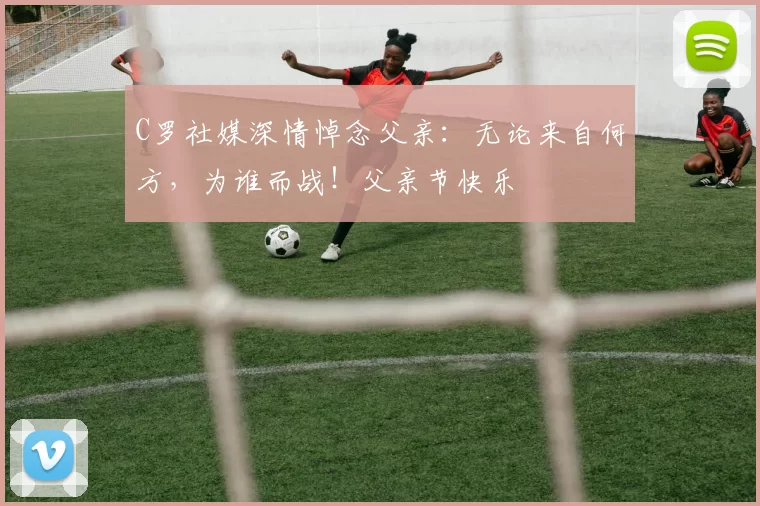 C罗社媒深情悼念父亲：无论来自何方，为谁而战！父亲节快乐️