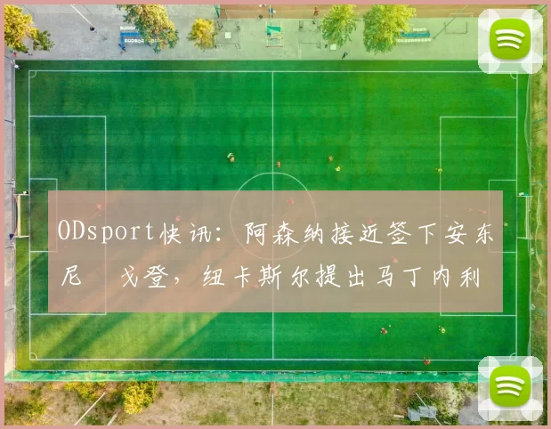 ODsport快讯:阿森纳接近签下安东尼・戈登,纽卡斯尔提出马丁内利交换条件_交易_球员_谈判
