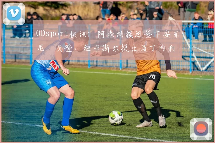 ODsport快讯：阿森纳接近签下安东尼・戈登，纽卡斯尔提出马丁内利交换条件_交易_球员_谈判