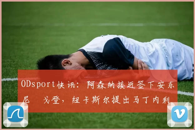 ODsport快讯:阿森纳接近签下安东尼・戈登,纽卡斯尔提出马丁内利交换条件_交易_球员_谈判