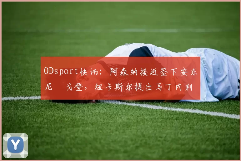 ODsport快讯：阿森纳接近签下安东尼・戈登，纽卡斯尔提出马丁内利交换条件_交易_球员_谈判