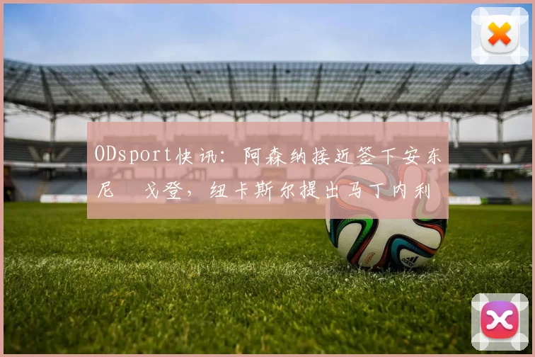 ODsport快讯:阿森纳接近签下安东尼・戈登,纽卡斯尔提出马丁内利交换条件_交易_球员_谈判