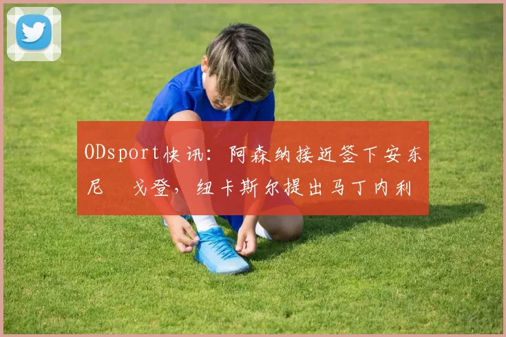 ODsport快讯:阿森纳接近签下安东尼・戈登,纽卡斯尔提出马丁内利交换条件_交易_球员_谈判
