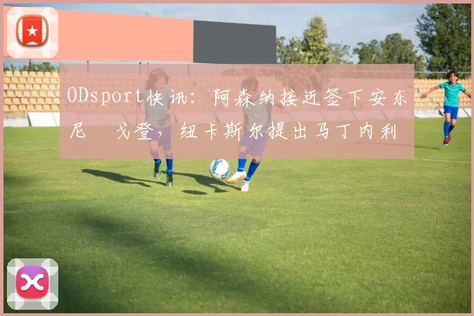 ODsport快讯:阿森纳接近签下安东尼・戈登,纽卡斯尔提出马丁内利交换条件_交易_球员_谈判