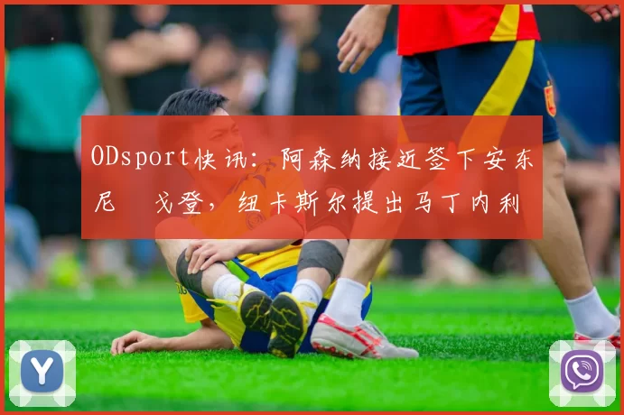 ODsport快讯:阿森纳接近签下安东尼・戈登,纽卡斯尔提出马丁内利交换条件_交易_球员_谈判
