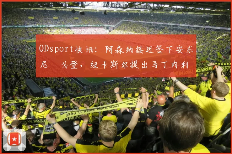 ODsport快讯:阿森纳接近签下安东尼・戈登,纽卡斯尔提出马丁内利交换条件_交易_球员_谈判